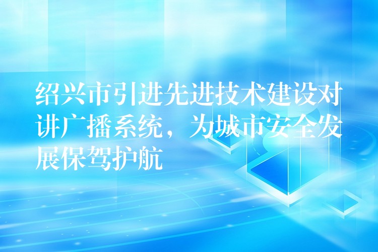  紹興市引進(jìn)先進(jìn)技術(shù)建設(shè)對講廣播系統(tǒng)，為城市安全發(fā)展保駕護(hù)航