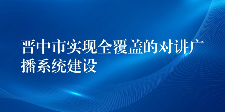  晉中市實現(xiàn)全覆蓋的對講廣播系統(tǒng)建設(shè)