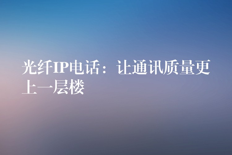 光纖IP電話：讓通訊質(zhì)量更上一層樓