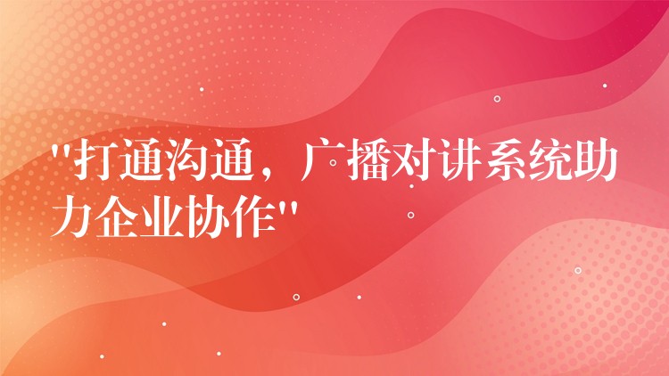  “打通溝通，廣播對講系統(tǒng)助力企業(yè)協(xié)作”