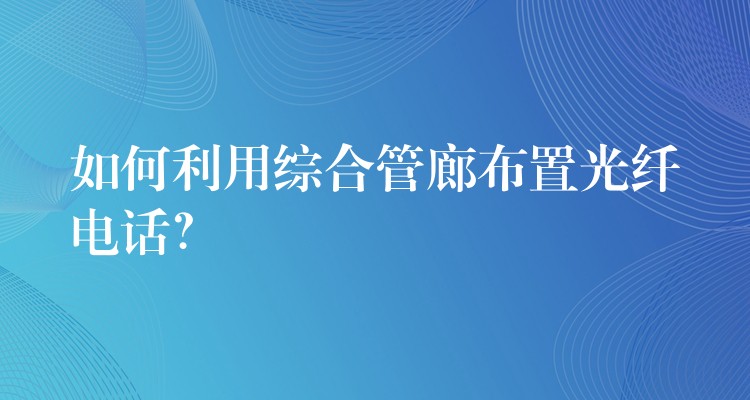  如何利用綜合管廊布置光纖電話？