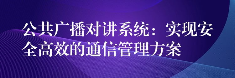  公共廣播對講系統(tǒng)：實(shí)現(xiàn)安全高效的通信管理方案