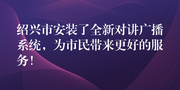  紹興市安裝了全新對(duì)講廣播系統(tǒng)，為市民帶來更好的服務(wù)！