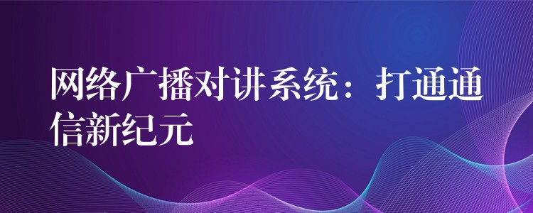  網(wǎng)絡廣播對講系統(tǒng)：打通通信新紀元