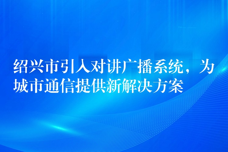  紹興市引入對講廣播系統，為城市通信提供新解決方案