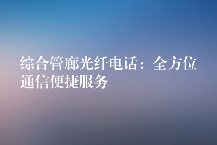  綜合管廊光纖電話：全方位通信便捷服務