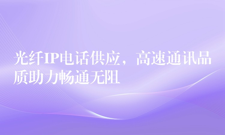 光纖IP電話供應(yīng)，高速通訊品質(zhì)助力暢通無阻