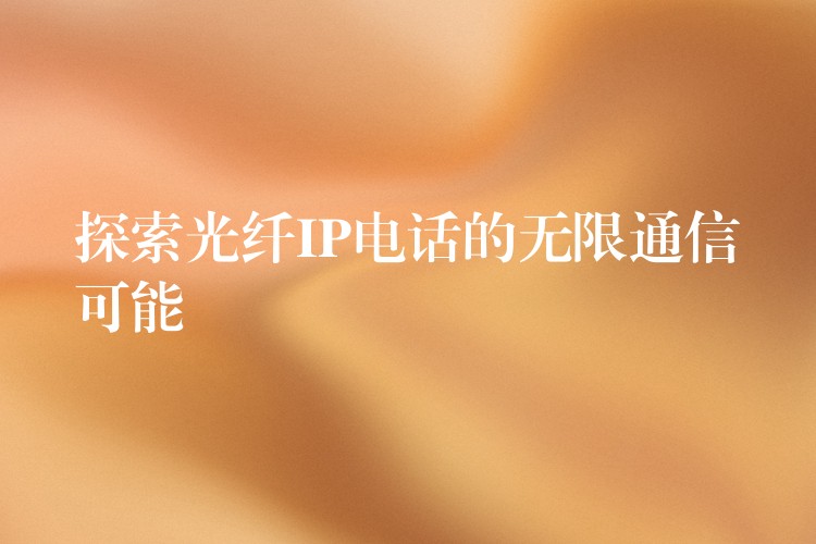 探索光纖IP電話的無(wú)限通信可能 探索光纖IP電話的無(wú)限通信可能
