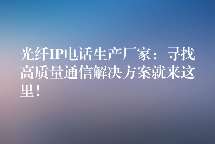  光纖IP電話生產(chǎn)廠家：尋找高質(zhì)量通信解決方案就來這里！