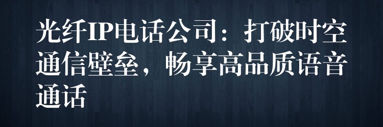 光纖IP電話公司：打破時空通信壁壘，暢享高品質(zhì)語音通話