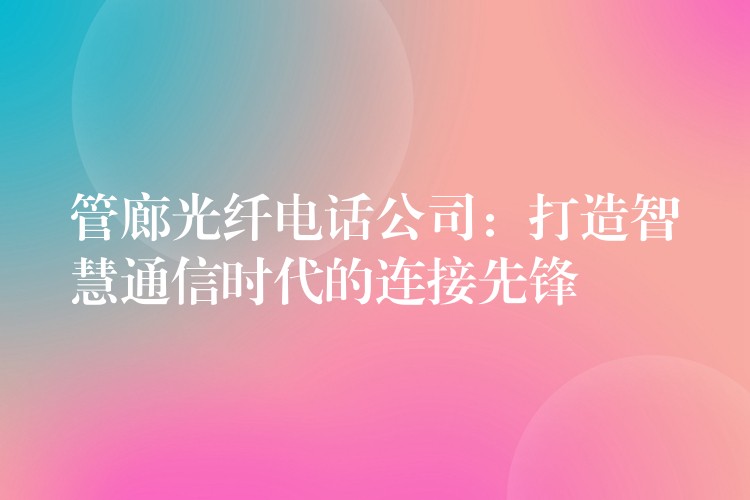  管廊光纖電話(huà)公司：打造智慧通信時(shí)代的連接先鋒