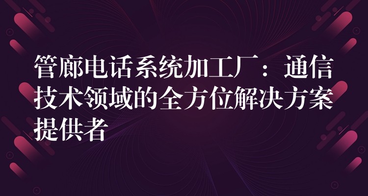  管廊電話系統(tǒng)加工廠：通信技術領域的全方位解決方案提供者