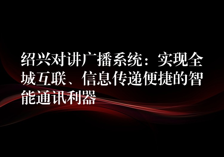  紹興對(duì)講廣播系統(tǒng)：實(shí)現(xiàn)全城互聯(lián)、信息傳遞便捷的智能通訊利器