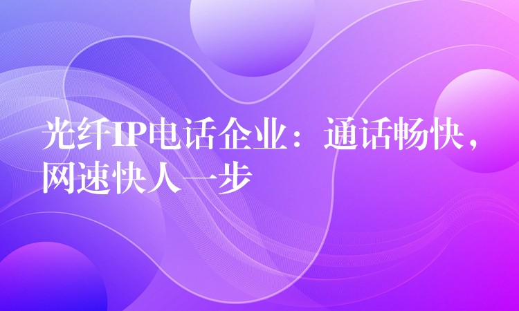  光纖IP電話企業(yè)：通話暢快，網(wǎng)速快人一步