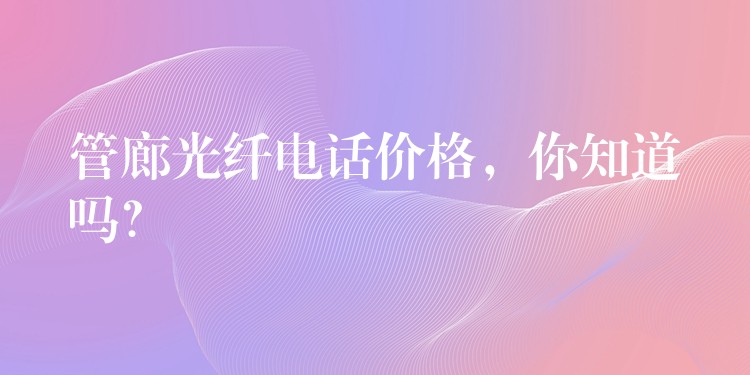 管廊光纖電話價(jià)格，你知道嗎？
