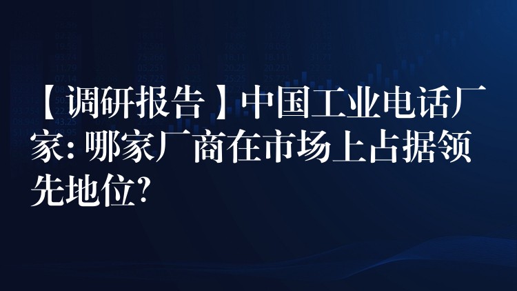  【調(diào)研報告】中國工業(yè)電話廠家: 哪家廠商在市場上占據(jù)領(lǐng)先地位？