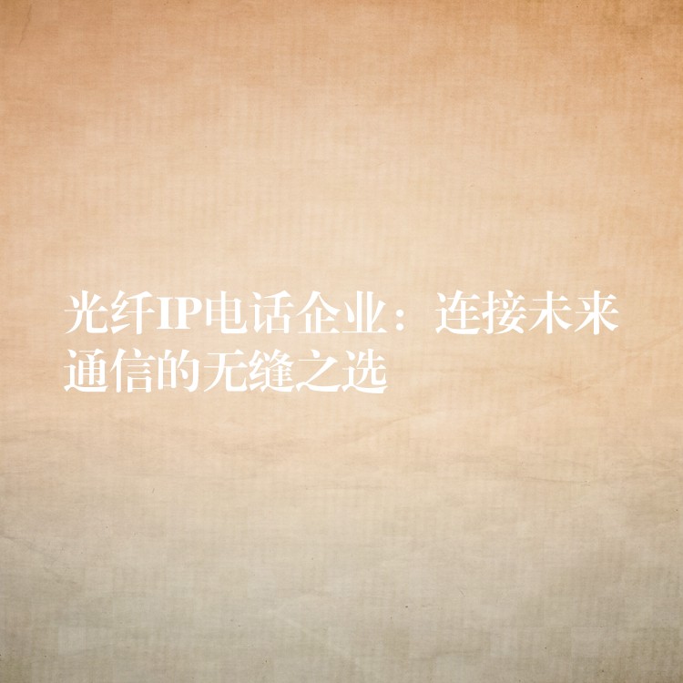  光纖IP電話企業(yè)：連接未來(lái)通信的無(wú)縫之選
