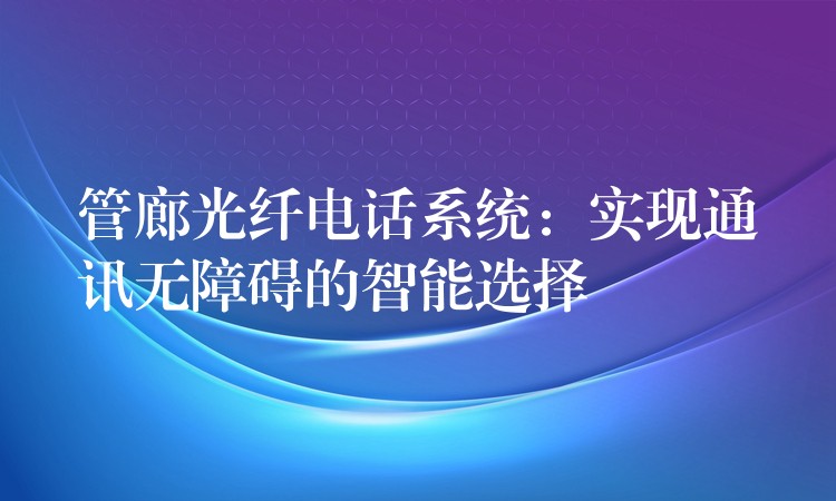  管廊光纖電話系統(tǒng)：實(shí)現(xiàn)通訊無(wú)障礙的智能選擇