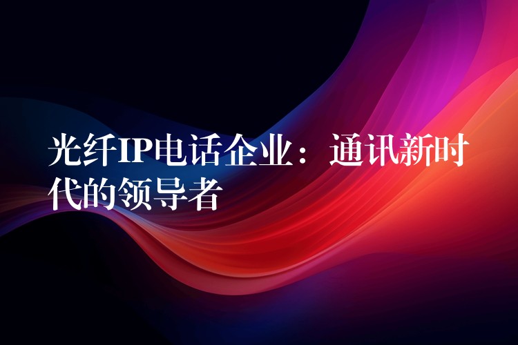 光纖IP電話企業(yè):通訊新時代的領(lǐng)導(dǎo)者 光纖IP電話企業(yè):通訊新時代的領(lǐng)導(dǎo)者