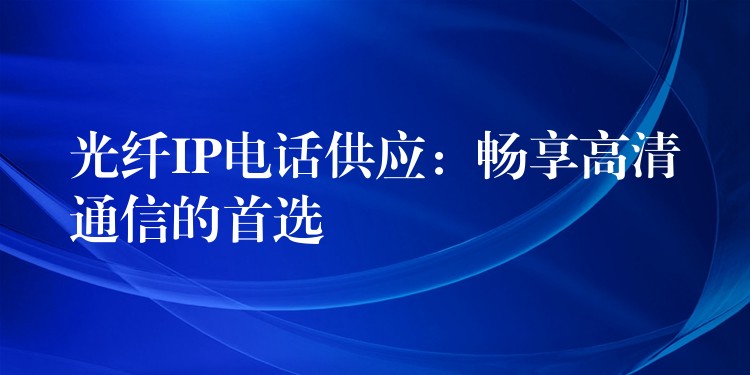  光纖IP電話供應(yīng)：暢享高清通信的首選