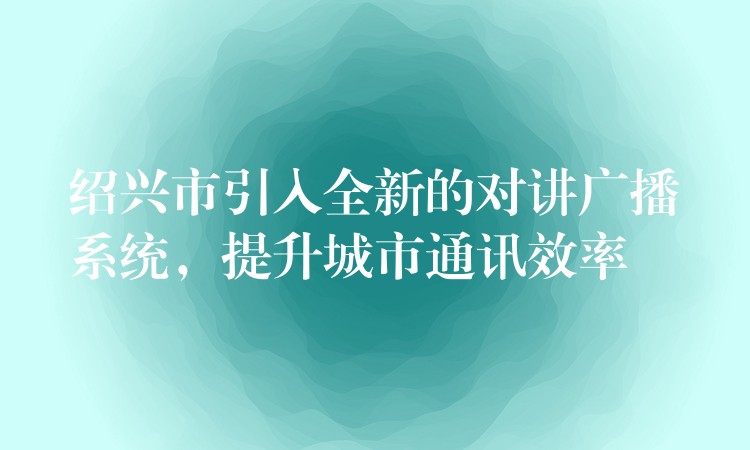 紹興市引入全新的對(duì)講廣播系統(tǒng)，提升城市通訊效率
