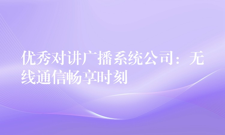  優(yōu)秀對講廣播系統(tǒng)公司：無線通信暢享時刻