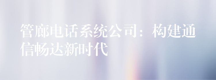  管廊電話系統(tǒng)公司：構(gòu)建通信暢達(dá)新時(shí)代