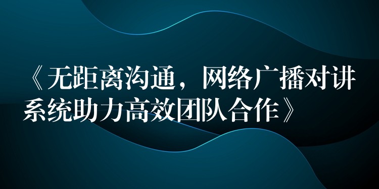 《無距離溝通，網(wǎng)絡(luò)廣播對講系統(tǒng)助力高效團(tuán)隊合作》