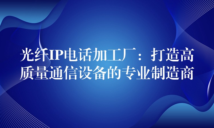  光纖IP電話加工廠：打造高質(zhì)量通信設(shè)備的專業(yè)制造商