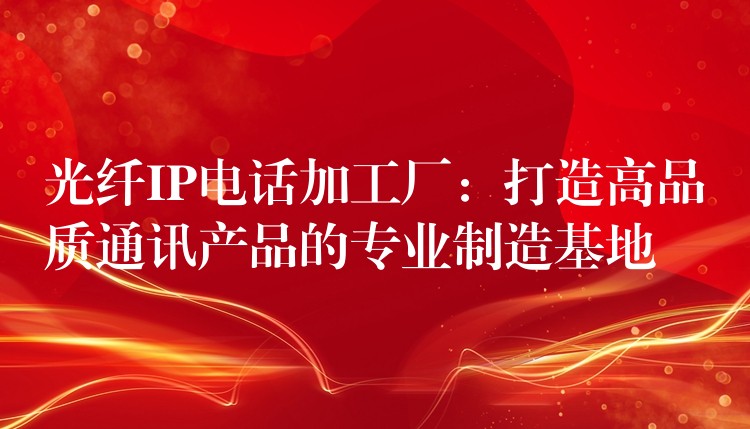  光纖IP電話(huà)加工廠：打造高品質(zhì)通訊產(chǎn)品的專(zhuān)業(yè)制造基地