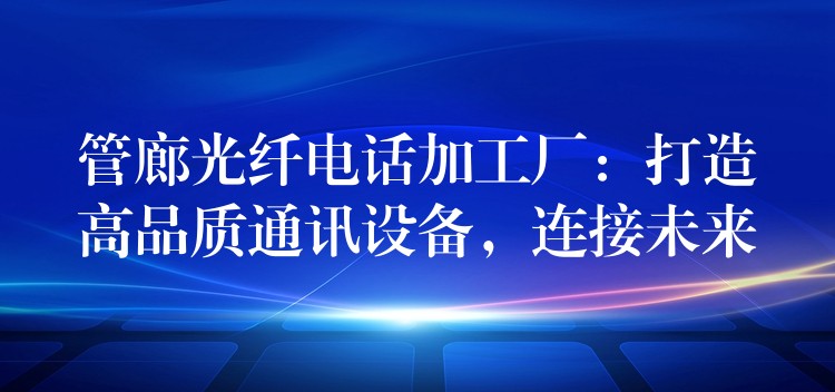  管廊光纖電話加工廠：打造高品質(zhì)通訊設(shè)備，連接未來