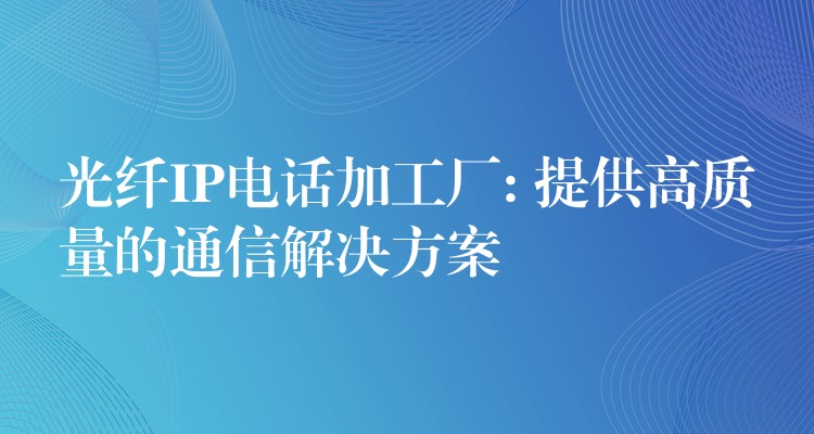  光纖IP電話加工廠: 提供高質(zhì)量的通信解決方案