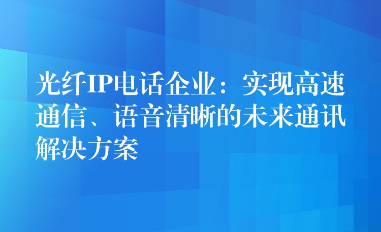 光纖IP電話企業(yè)：實現(xiàn)高速通信、語音清晰的未來通訊解決方案