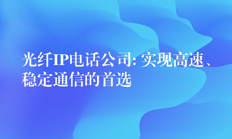  光纖IP電話公司: 實(shí)現(xiàn)高速、穩(wěn)定通信的首選