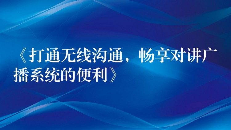  《打通無線溝通，暢享對(duì)講廣播系統(tǒng)的便利》