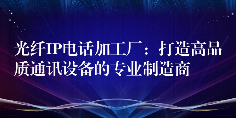  光纖IP電話加工廠：打造高品質(zhì)通訊設備的專業(yè)制造商