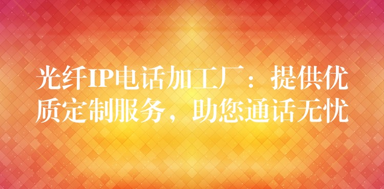  光纖IP電話加工廠：提供優(yōu)質(zhì)定制服務(wù)，助您通話無憂