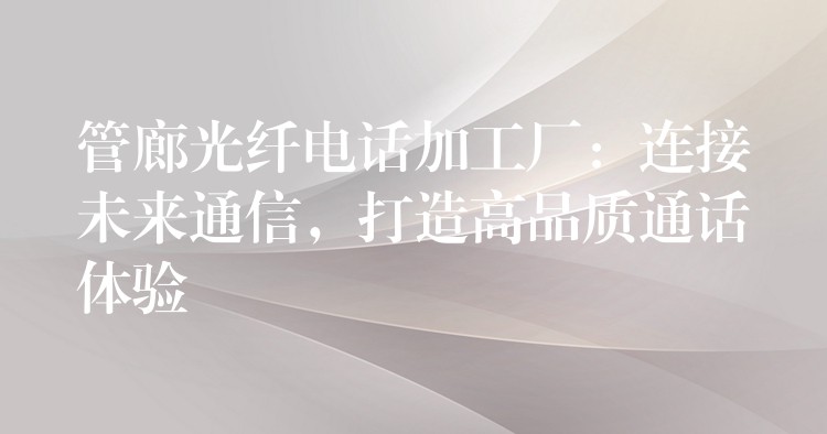  管廊光纖電話加工廠：連接未來通信，打造高品質(zhì)通話體驗(yàn)