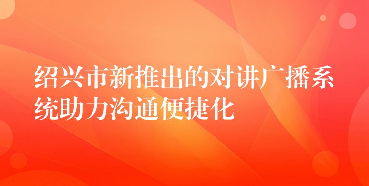  紹興市新推出的對(duì)講廣播系統(tǒng)助力溝通便捷化