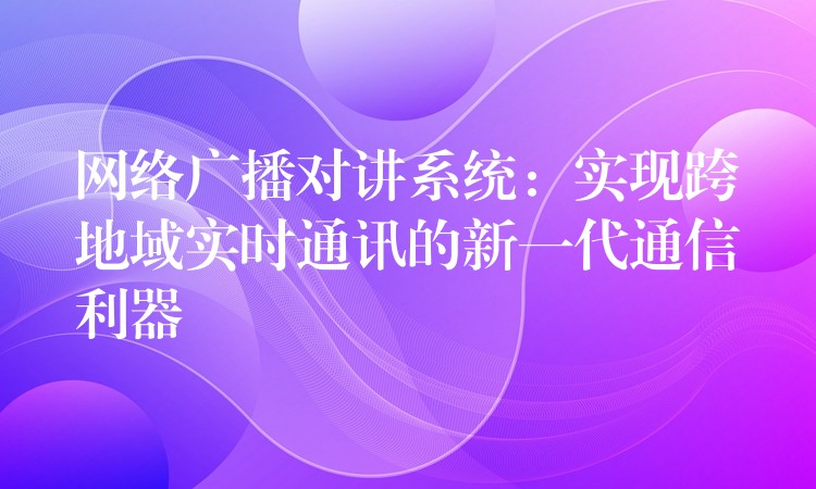  網(wǎng)絡(luò)廣播對講系統(tǒng)：實現(xiàn)跨地域?qū)崟r通訊的新一代通信利器