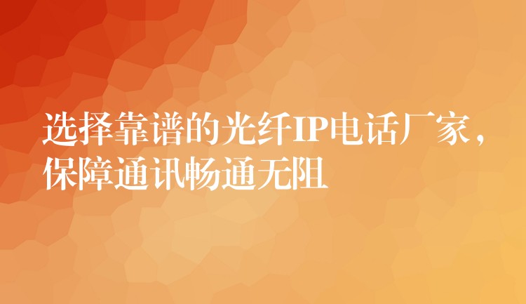  選擇靠譜的光纖IP電話廠家，保障通訊暢通無阻