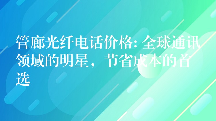 管廊光纖電話價(jià)格: 全球通訊領(lǐng)域的明星，節(jié)省成本的首選