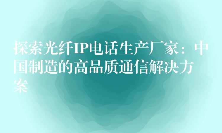  探索光纖IP電話生產(chǎn)廠家：中國制造的高品質(zhì)通信解決方案