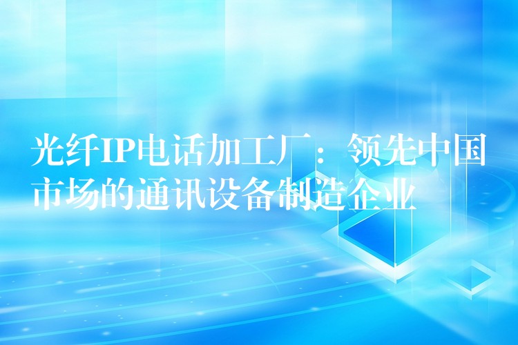  光纖IP電話(huà)加工廠：領(lǐng)先中國(guó)市場(chǎng)的通訊設(shè)備制造企業(yè)
