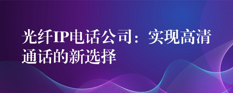 光纖IP電話公司：實(shí)現(xiàn)高清通話的新選擇