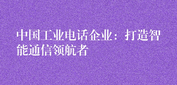  中國(guó)工業(yè)電話企業(yè)：打造智能通信領(lǐng)航者