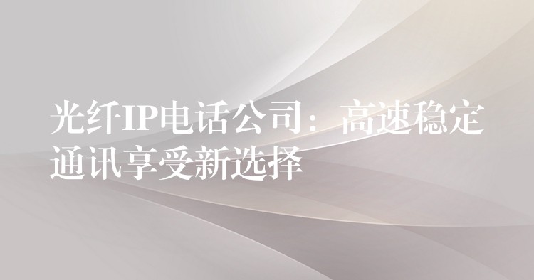 光纖IP電話公司：高速穩(wěn)定通訊享受新選擇
