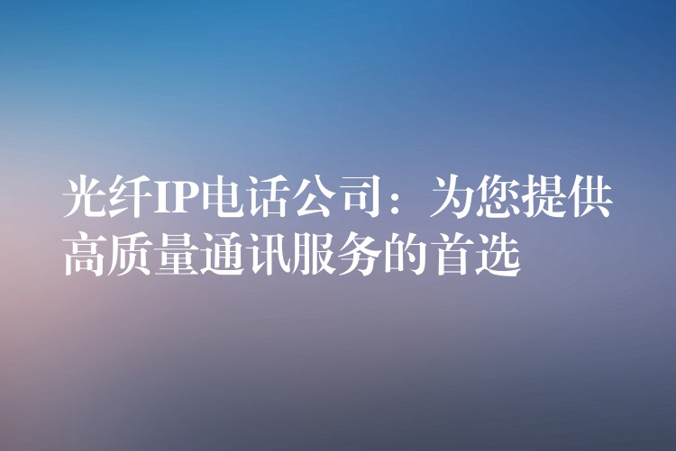 光纖IP電話公司：為您提供高質量通訊服務的首選