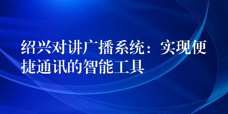  紹興對講廣播系統(tǒng)：實現(xiàn)便捷通訊的智能工具