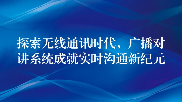 探索無(wú)線通訊時(shí)代，廣播對(duì)講系統(tǒng)成就實(shí)時(shí)溝通新紀(jì)元